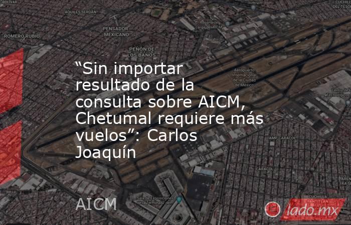 “Sin importar resultado de la consulta sobre AICM, Chetumal requiere más vuelos”: Carlos Joaquín. Noticias en tiempo real