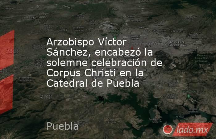 Arzobispo Víctor Sánchez, encabezó la solemne celebración de Corpus Christi en la Catedral de Puebla. Noticias en tiempo real