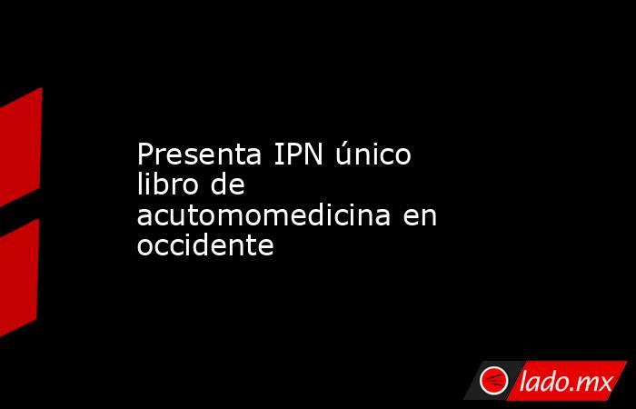 Presenta IPN único libro de acutomomedicina en occidente. Noticias en tiempo real