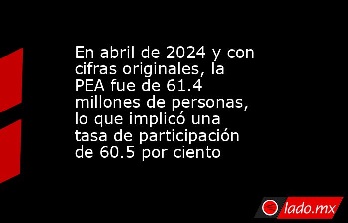 En abril de 2024 y con cifras originales, la PEA fue de 61.4 millones de personas, lo que implicó una tasa de participación de 60.5 por ciento. Noticias en tiempo real