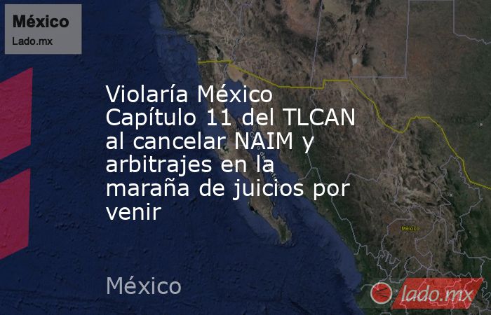 Violaría México Capítulo 11 del TLCAN al cancelar NAIM y arbitrajes en la maraña de juicios por venir. Noticias en tiempo real