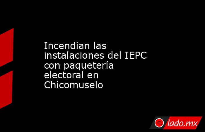 Incendian las instalaciones del IEPC con paquetería electoral en Chicomuselo. Noticias en tiempo real