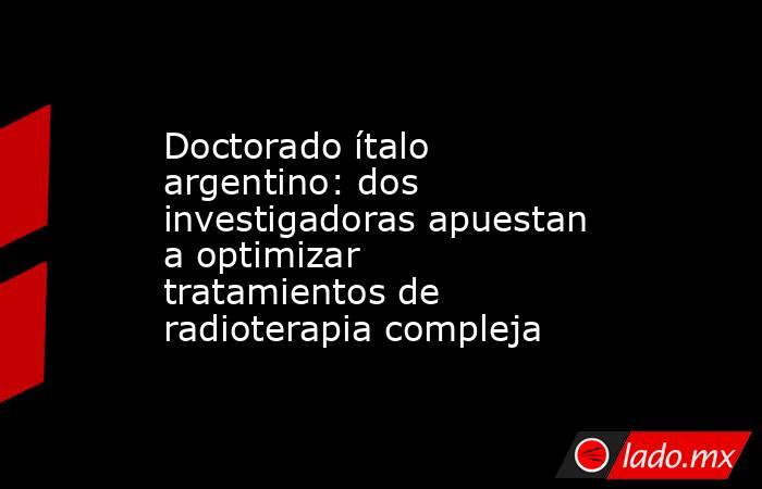 Doctorado ítalo argentino: dos investigadoras apuestan a optimizar tratamientos de radioterapia compleja. Noticias en tiempo real