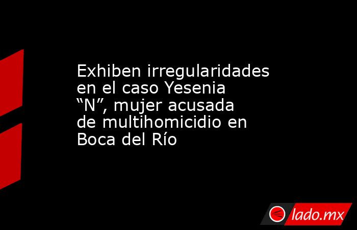 Exhiben irregularidades en el caso Yesenia “N”, mujer acusada de multihomicidio en Boca del Río. Noticias en tiempo real