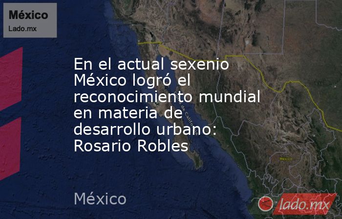 En el actual sexenio México logró el reconocimiento mundial en materia de desarrollo urbano: Rosario Robles. Noticias en tiempo real