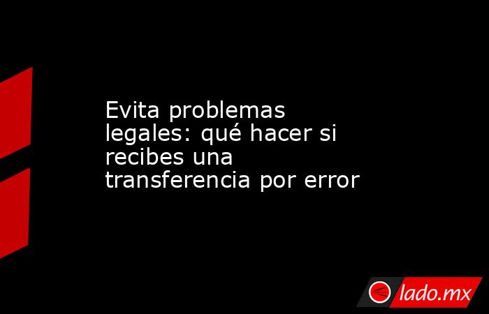 Evita problemas legales: qué hacer si recibes una transferencia por error. Noticias en tiempo real
