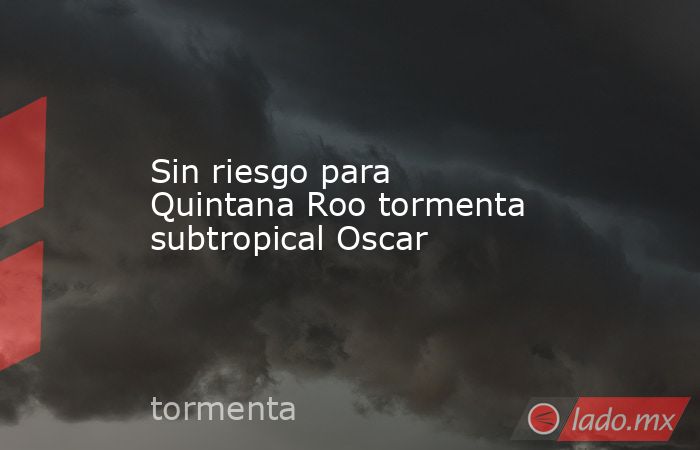 Sin riesgo para Quintana Roo tormenta subtropical Oscar. Noticias en tiempo real