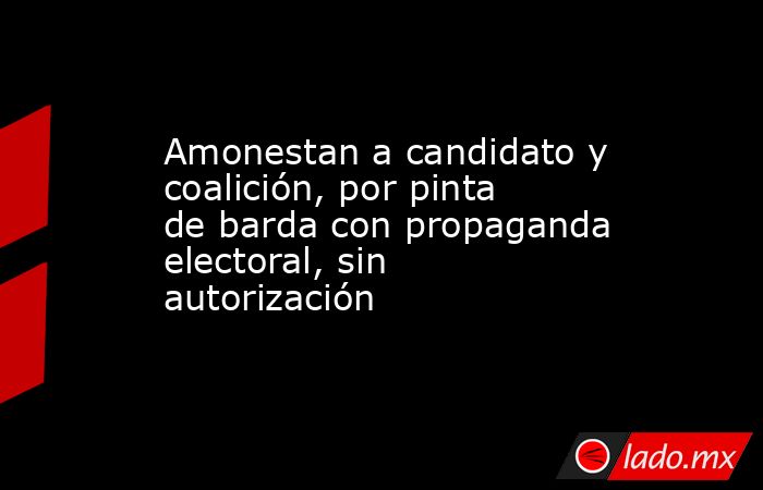 Amonestan a candidato y coalición, por pinta de barda con propaganda electoral, sin autorización. Noticias en tiempo real