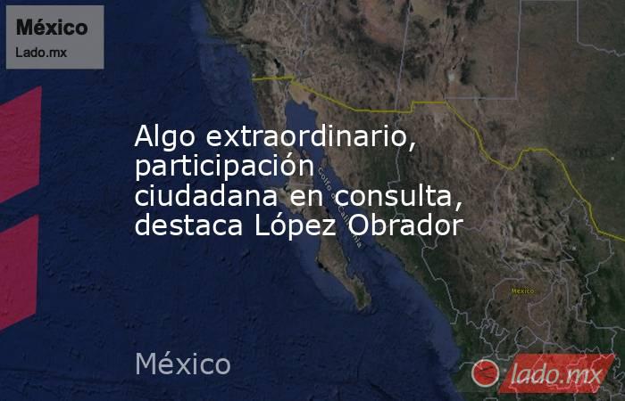 Algo extraordinario, participación ciudadana en consulta, destaca López Obrador. Noticias en tiempo real