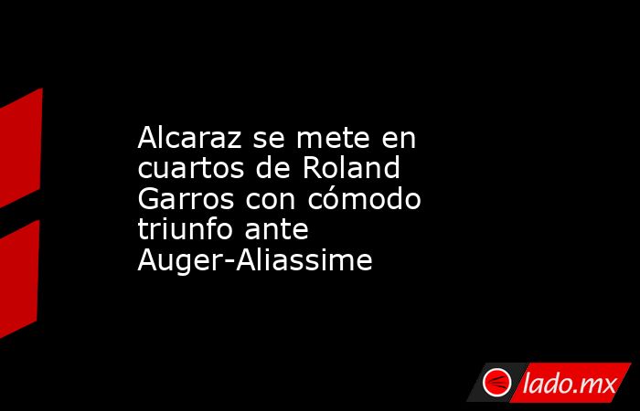 Alcaraz se mete en cuartos de Roland Garros con cómodo triunfo ante Auger-Aliassime. Noticias en tiempo real