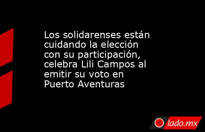 Los solidarenses están cuidando la elección con su participación, celebra Lili Campos al emitir su voto en Puerto Aventuras. Noticias en tiempo real