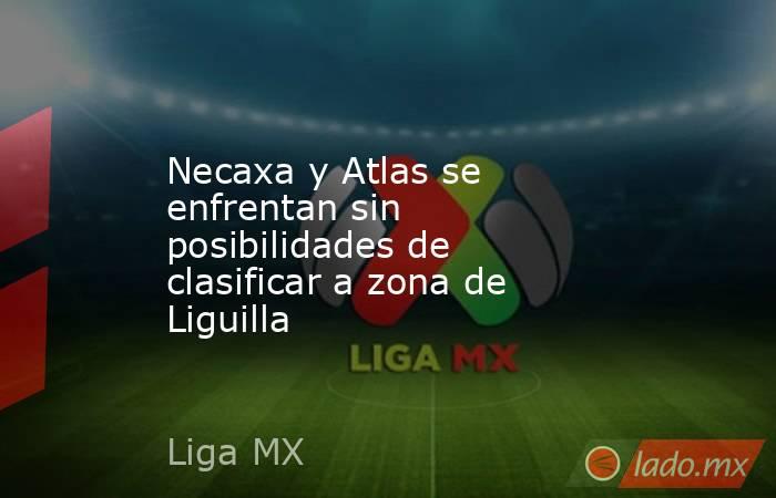 Necaxa y Atlas se enfrentan sin posibilidades de clasificar a zona de Liguilla. Noticias en tiempo real