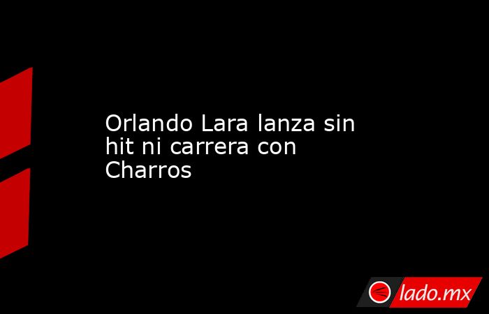 Orlando Lara lanza sin hit ni carrera con Charros. Noticias en tiempo real