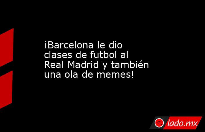 ¡Barcelona le dio clases de futbol al Real Madrid y también una ola de memes!. Noticias en tiempo real