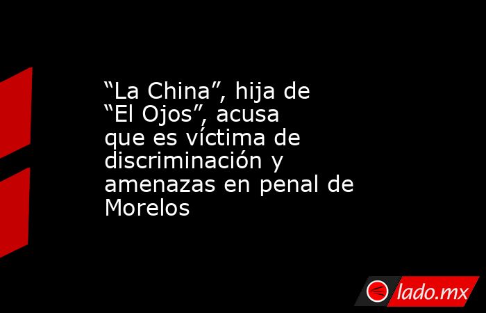 “La China”, hija de “El Ojos”, acusa que es víctima de discriminación y amenazas en penal de Morelos. Noticias en tiempo real