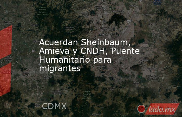 Acuerdan Sheinbaum, Amieva y CNDH, Puente Humanitario para migrantes. Noticias en tiempo real