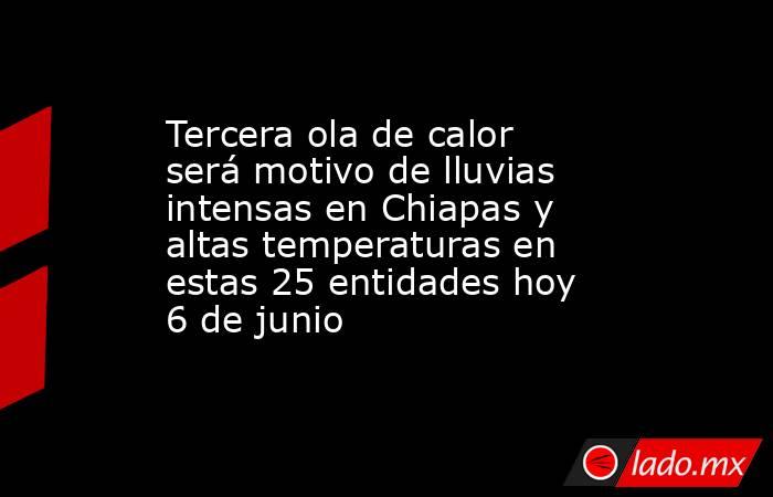 Tercera ola de calor será motivo de lluvias intensas en Chiapas y altas temperaturas en estas 25 entidades hoy 6 de junio. Noticias en tiempo real