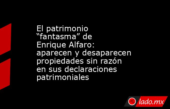 El patrimonio “fantasma” de Enrique Alfaro: aparecen y desaparecen propiedades sin razón en sus declaraciones patrimoniales. Noticias en tiempo real
