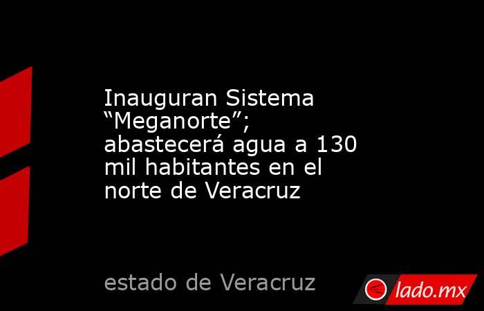 Inauguran Sistema “Meganorte”; abastecerá agua a 130 mil habitantes en el norte de Veracruz. Noticias en tiempo real