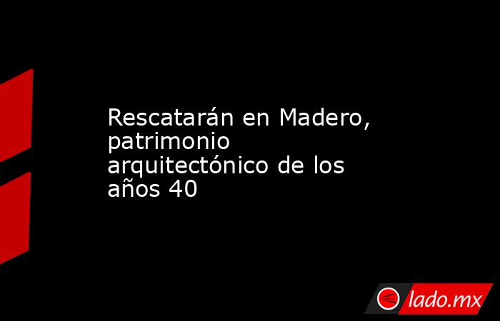 Rescatarán en Madero, patrimonio arquitectónico de los años 40. Noticias en tiempo real
