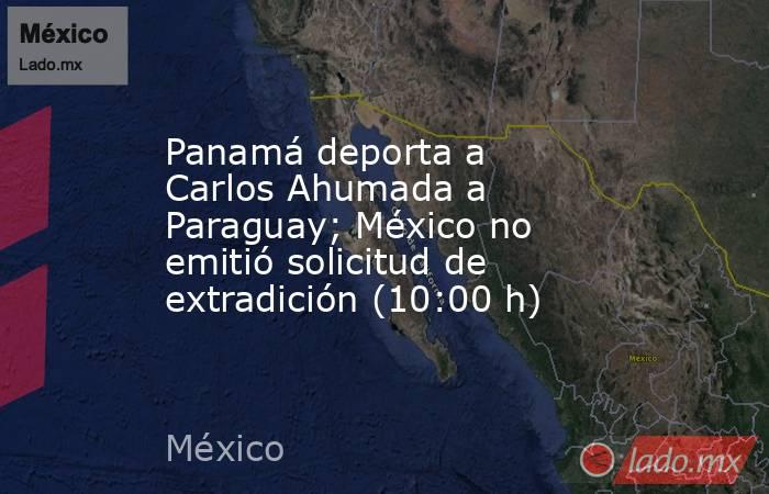 Panamá deporta a Carlos Ahumada a Paraguay; México no emitió solicitud de extradición (10:00 h). Noticias en tiempo real