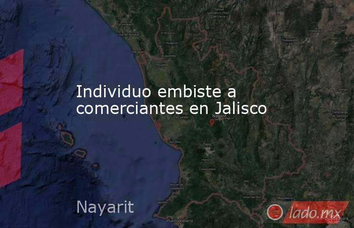 Individuo embiste a comerciantes en Jalisco - Lado.mx
