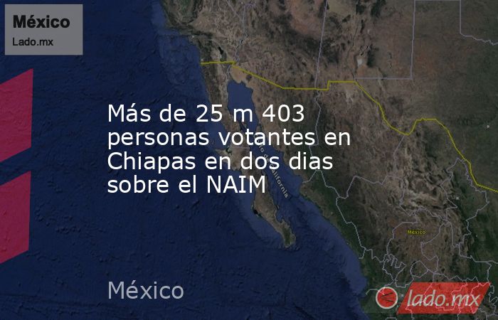Más de 25 m 403 personas votantes en Chiapas en dos dias sobre el NAIM. Noticias en tiempo real