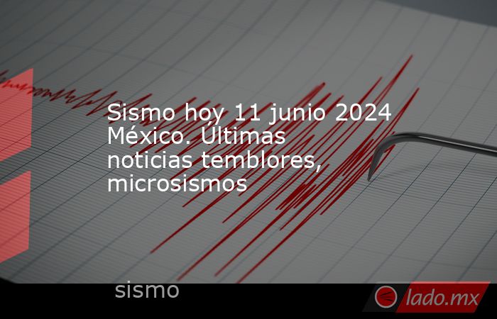 Sismo hoy 11 junio 2024 México. Últimas noticias temblores, microsismos. Noticias en tiempo real