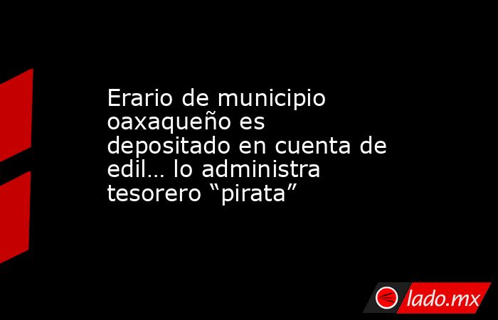 Erario de municipio oaxaqueño es depositado en cuenta de edil… lo administra tesorero “pirata”. Noticias en tiempo real