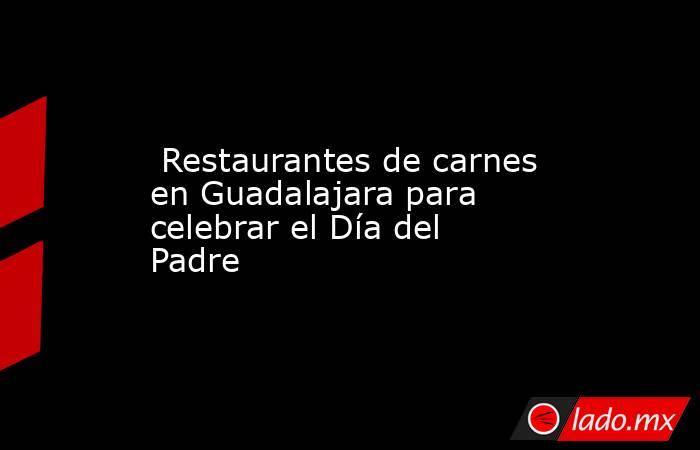  Restaurantes de carnes en Guadalajara para celebrar el Día del Padre. Noticias en tiempo real