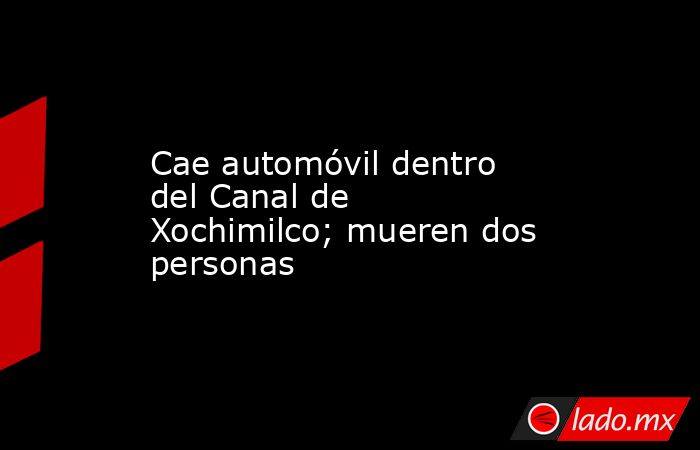 Cae automóvil dentro del Canal de Xochimilco; mueren dos personas. Noticias en tiempo real