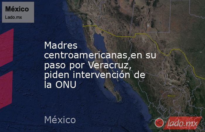 Madres centroamericanas,en su paso por Veracruz, piden intervención de la ONU. Noticias en tiempo real