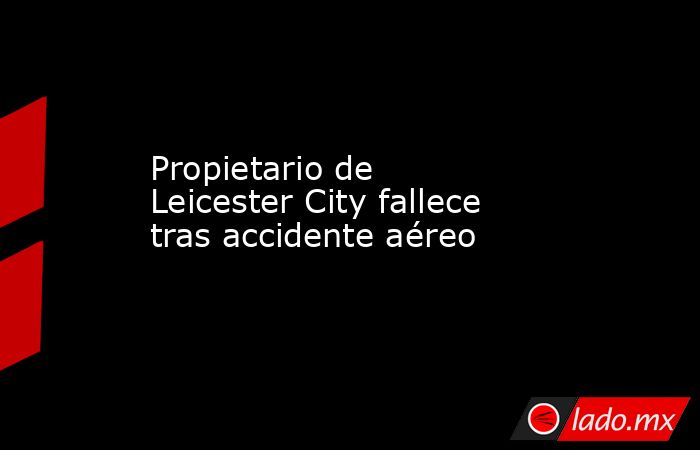 Propietario de Leicester City fallece tras accidente aéreo. Noticias en tiempo real