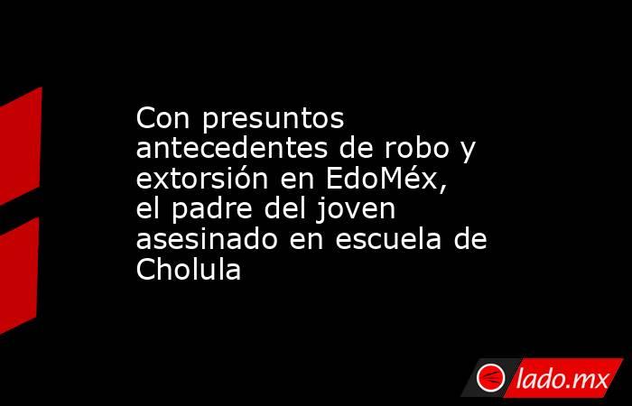 Con presuntos antecedentes de robo y extorsión en EdoMéx, el padre del joven asesinado en escuela de Cholula. Noticias en tiempo real