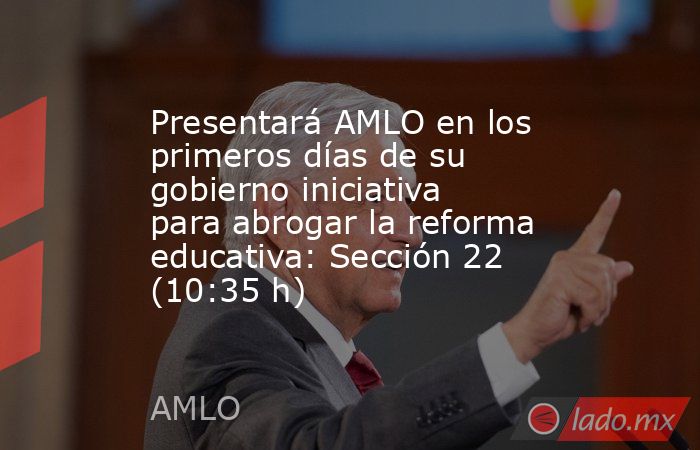 Presentará AMLO en los primeros días de su gobierno iniciativa para abrogar la reforma educativa: Sección 22 (10:35 h). Noticias en tiempo real