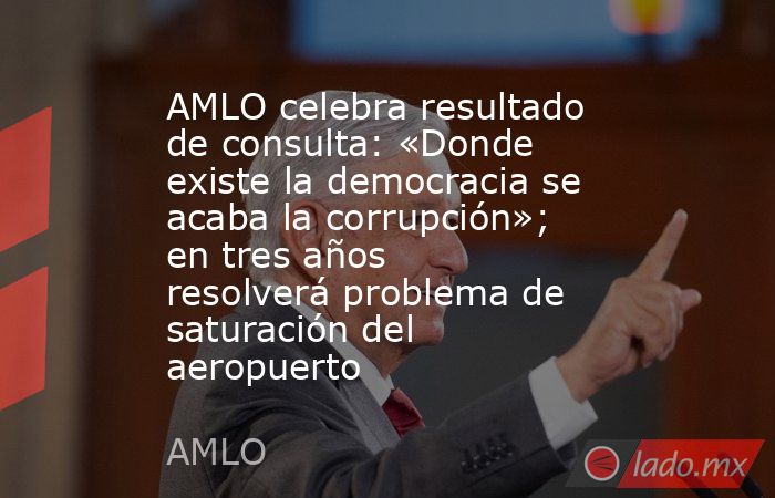 AMLO celebra resultado de consulta: «Donde existe la democracia se acaba la corrupción»; en tres años resolverá problema de saturación del aeropuerto. Noticias en tiempo real
