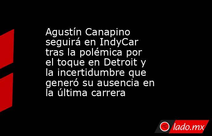 Agustín Canapino seguirá en IndyCar tras la polémica por el toque en Detroit y la incertidumbre que generó su ausencia en la última carrera. Noticias en tiempo real