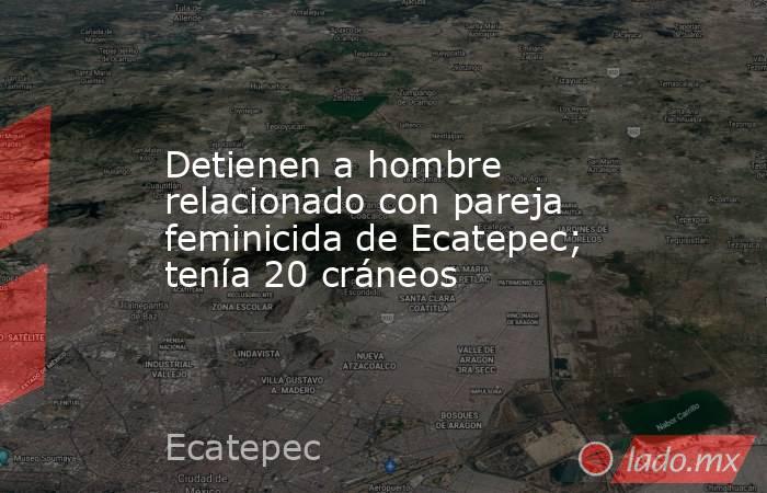 Detienen a hombre relacionado con pareja feminicida de Ecatepec; tenía 20 cráneos. Noticias en tiempo real