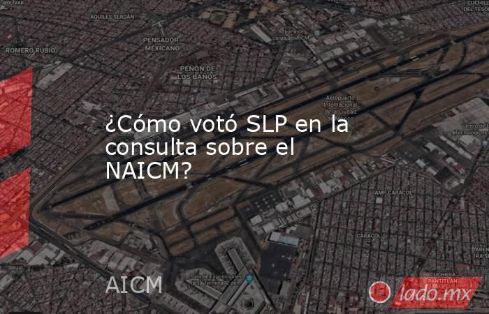 ¿Cómo votó SLP en la consulta sobre el NAICM?. Noticias en tiempo real