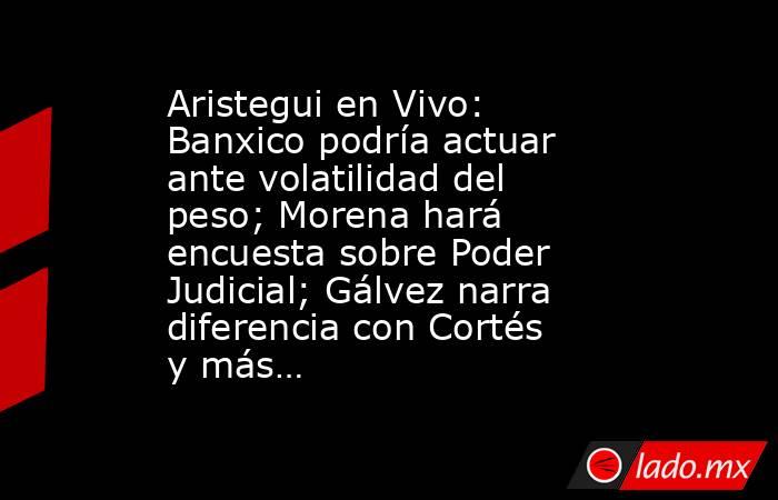 Aristegui en Vivo: Banxico podría actuar ante volatilidad del peso; Morena hará encuesta sobre Poder Judicial; Gálvez narra diferencia con Cortés y más…. Noticias en tiempo real