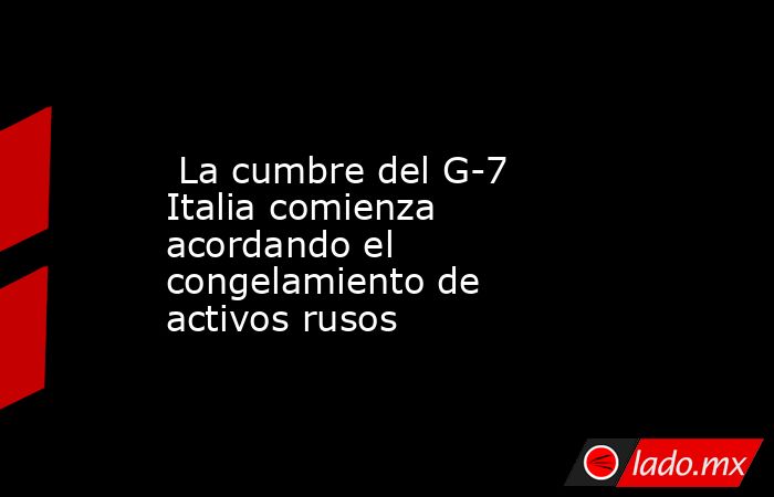  La cumbre del G-7 Italia comienza acordando el congelamiento de activos rusos. Noticias en tiempo real