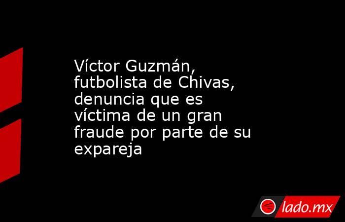 Víctor Guzmán, futbolista de Chivas, denuncia que es víctima de un gran fraude por parte de su expareja. Noticias en tiempo real