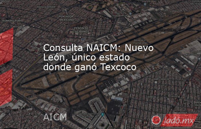 Consulta NAICM: Nuevo León, único estado donde ganó Texcoco. Noticias en tiempo real