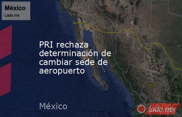 PRI rechaza determinación de cambiar sede de aeropuerto. Noticias en tiempo real