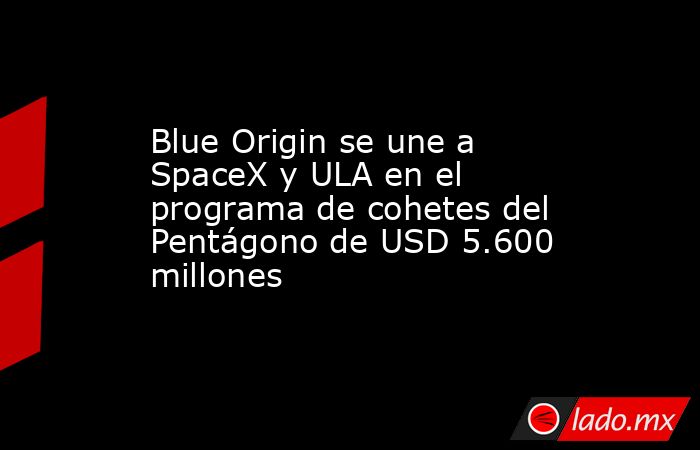 Blue Origin se une a SpaceX y ULA en el programa de cohetes del Pentágono de USD 5.600 millones. Noticias en tiempo real