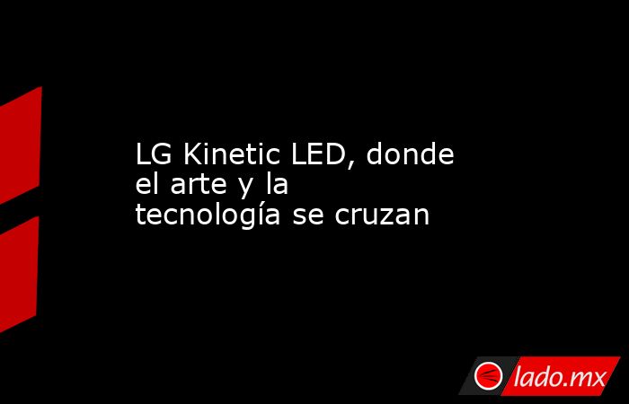 LG Kinetic LED, donde el arte y la tecnología se cruzan - Lado.mx