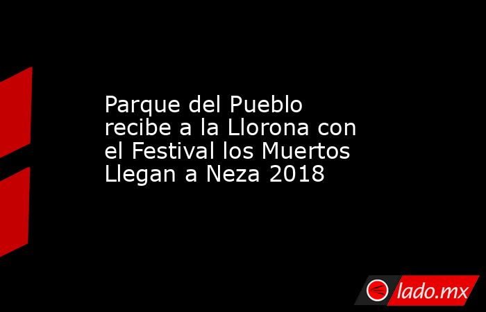 Parque del Pueblo recibe a la Llorona con el Festival los Muertos Llegan a Neza 2018. Noticias en tiempo real