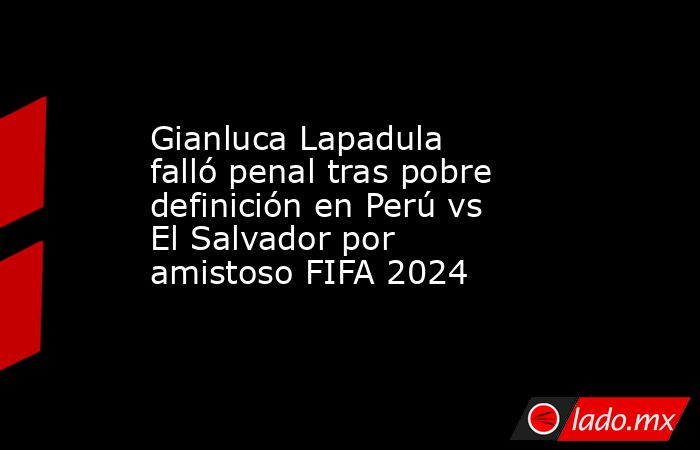 Gianluca Lapadula falló penal tras pobre definición en Perú vs El Salvador por amistoso FIFA 2024. Noticias en tiempo real