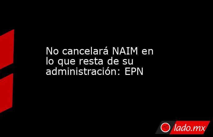 No cancelará NAIM en lo que resta de su administración: EPN. Noticias en tiempo real