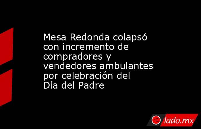 Mesa Redonda colapsó con incremento de compradores y vendedores ambulantes por celebración del Día del Padre. Noticias en tiempo real